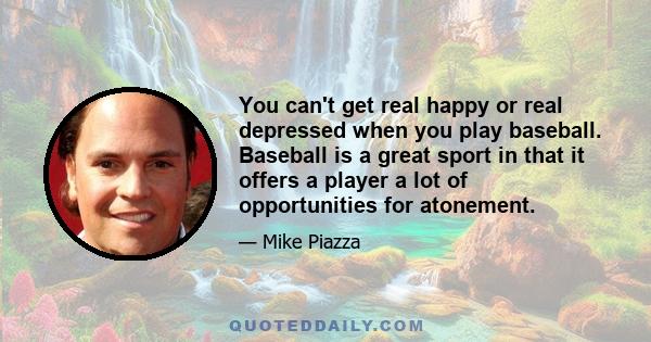 You can't get real happy or real depressed when you play baseball. Baseball is a great sport in that it offers a player a lot of opportunities for atonement.