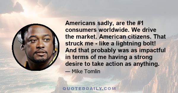 Americans sadly, are the #1 consumers worldwide. We drive the market. American citizens. That struck me - like a lightning bolt! And that probably was as impactful in terms of me having a strong desire to take action as