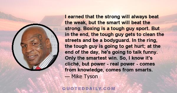 I earned that the strong will always beat the weak, but the smart will beat the strong. Boxing is a tough guy sport. But in the end, the tough guy gets to clean the streets and be a bodyguard. In the ring, the tough guy