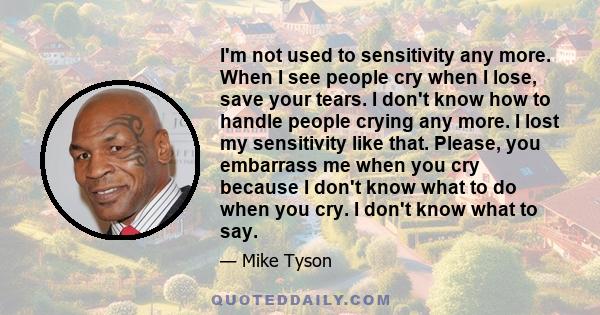 I'm not used to sensitivity any more. When I see people cry when I lose, save your tears. I don't know how to handle people crying any more. I lost my sensitivity like that. Please, you embarrass me when you cry because