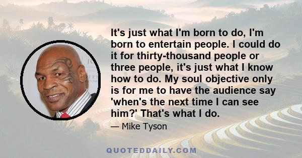 It's just what I'm born to do, I'm born to entertain people. I could do it for thirty-thousand people or three people, it's just what I know how to do. My soul objective only is for me to have the audience say 'when's