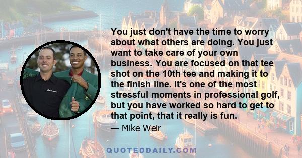 You just don't have the time to worry about what others are doing. You just want to take care of your own business. You are focused on that tee shot on the 10th tee and making it to the finish line. It's one of the most