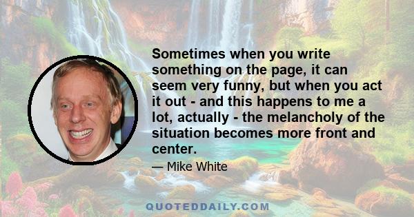 Sometimes when you write something on the page, it can seem very funny, but when you act it out - and this happens to me a lot, actually - the melancholy of the situation becomes more front and center.