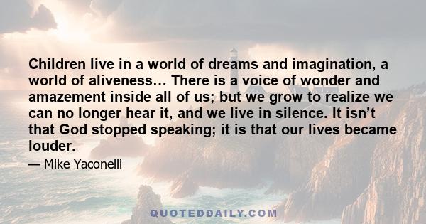 Children live in a world of dreams and imagination, a world of aliveness… There is a voice of wonder and amazement inside all of us; but we grow to realize we can no longer hear it, and we live in silence. It isn’t that
