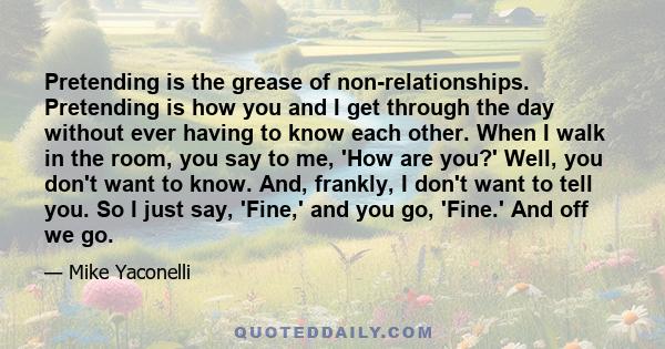 Pretending is the grease of non-relationships. Pretending is how you and I get through the day without ever having to know each other. When I walk in the room, you say to me, 'How are you?' Well, you don't want to know.