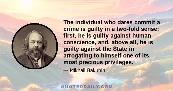 The individual who dares commit a crime is guilty in a two-fold sense; first, he is guilty against human conscience, and, above all, he is guilty against the State in arrogating to himself one of its most precious