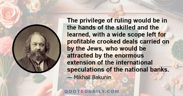 The privilege of ruling would be in the hands of the skilled and the learned, with a wide scope left for profitable crooked deals carried on by the Jews, who would be attracted by the enormous extension of the