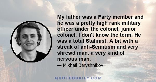 My father was a Party member and he was a pretty high rank military officer under the colonel, junior colonel, I don't know the term. He was a total Stalinist. A bit with a streak of anti-Semitism and very shrewd man, a