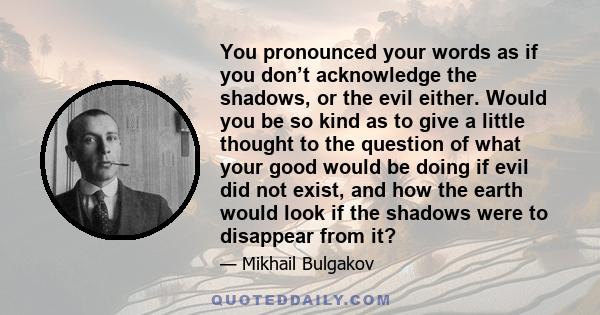 You pronounced your words as if you don’t acknowledge the shadows, or the evil either. Would you be so kind as to give a little thought to the question of what your good would be doing if evil did not exist, and how the