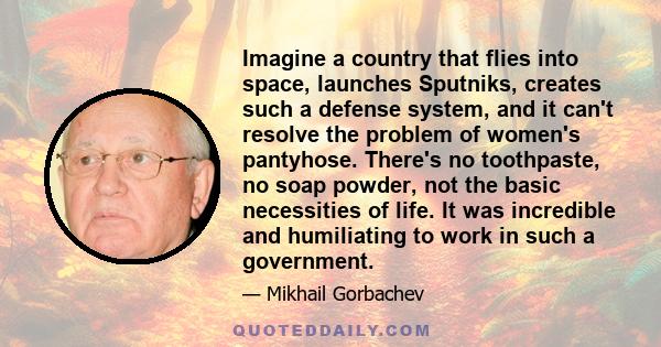 Imagine a country that flies into space, launches Sputniks, creates such a defense system, and it can't resolve the problem of women's pantyhose. There's no toothpaste, no soap powder, not the basic necessities of life.