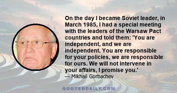 On the day I became Soviet leader, in March 1985, I had a special meeting with the leaders of the Warsaw Pact countries and told them: 'You are independent, and we are independent. You are responsible for your policies,