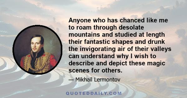 Anyone who has chanced like me to roam through desolate mountains and studied at length their fantastic shapes and drunk the invigorating air of their valleys can understand why I wish to describe and depict these magic