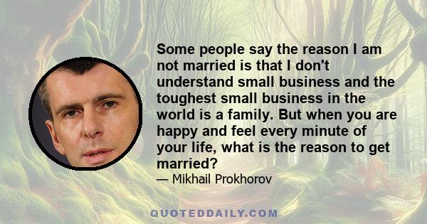 Some people say the reason I am not married is that I don't understand small business and the toughest small business in the world is a family. But when you are happy and feel every minute of your life, what is the