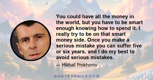 You could have all the money in the world, but you have to be smart enough knowing how to spend it. I really try to be on that smart money side. Once you make a serious mistake you can suffer five or six years, and I do