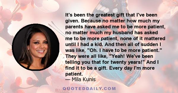 It's been the greatest gift that I've been given. Because no matter how much my parents have asked me to be more patient, no matter much my husband has asked me to be more patient, none of it mattered until I had a kid.