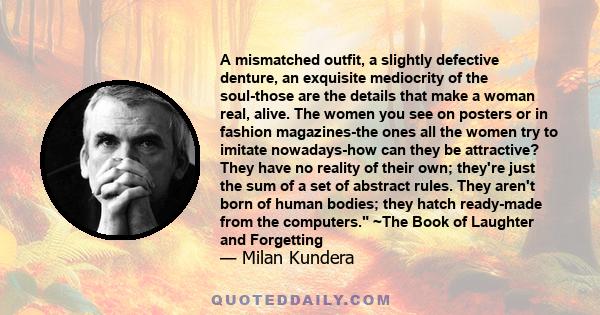 A mismatched outfit, a slightly defective denture, an exquisite mediocrity of the soul-those are the details that make a woman real, alive. The women you see on posters or in fashion magazines-the ones all the women try