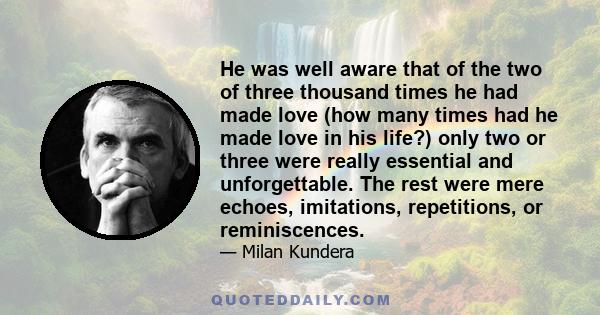 He was well aware that of the two of three thousand times he had made love (how many times had he made love in his life?) only two or three were really essential and unforgettable. The rest were mere echoes, imitations,