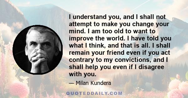 I understand you, and I shall not attempt to make you change your mind. I am too old to want to improve the world. I have told you what I think, and that is all. I shall remain your friend even if you act contrary to my