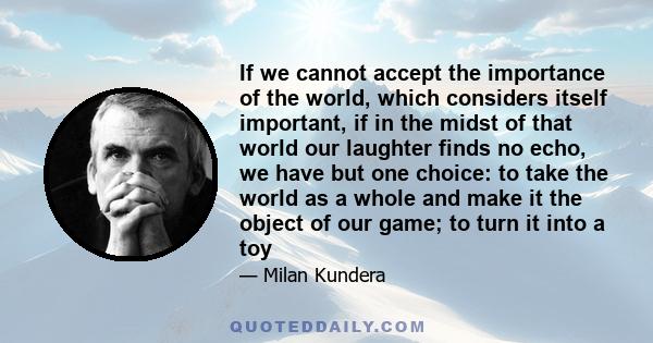 If we cannot accept the importance of the world, which considers itself important, if in the midst of that world our laughter finds no echo, we have but one choice: to take the world as a whole and make it the object of