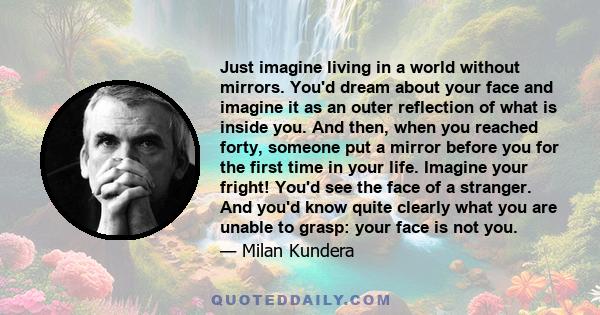 Just imagine living in a world without mirrors. You'd dream about your face and imagine it as an outer reflection of what is inside you. And then, when you reached forty, someone put a mirror before you for the first