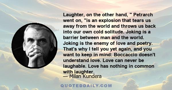 Laughter, on the other hand, Petrarch went on, is an explosion that tears us away from the world and throws us back into our own cold solitude. Joking is a barrier between man and the world. Joking is the enemy of love