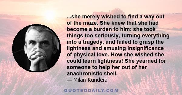 ...she merely wished to find a way out of the maze. She knew that she had become a burden to him: she took things too seriously, turning everything into a tragedy, and failed to grasp the lightness and amusing