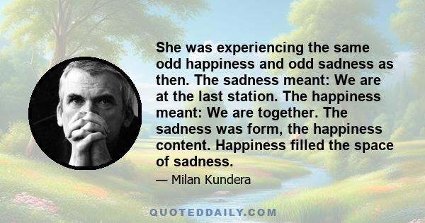 She was experiencing the same odd happiness and odd sadness as then. The sadness meant: We are at the last station. The happiness meant: We are together. The sadness was form, the happiness content. Happiness filled the