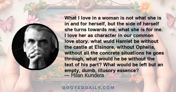 What I love in a woman is not what she is in and for herself, but the side of herself she turns towards me, what she is for me. I love her as character in our common love story. what wuld Hamlet be without the castle at