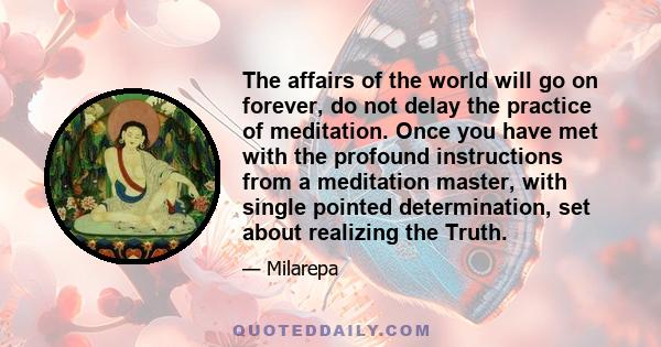 The affairs of the world will go on forever, do not delay the practice of meditation. Once you have met with the profound instructions from a meditation master, with single pointed determination, set about realizing the