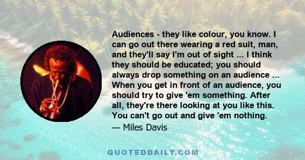 Audiences - they like colour, you know. I can go out there wearing a red suit, man, and they'll say I'm out of sight ... I think they should be educated; you should always drop something on an audience ... When you get