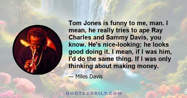 Tom Jones is funny to me, man. I mean, he really tries to ape Ray Charles and Sammy Davis, you know. He's nice-looking; he looks good doing it. I mean, if I was him, I'd do the same thing. If I was only thinking about