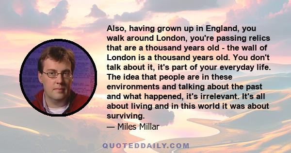 Also, having grown up in England, you walk around London, you're passing relics that are a thousand years old - the wall of London is a thousand years old. You don't talk about it, it's part of your everyday life. The
