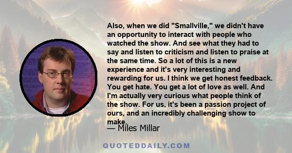 Also, when we did Smallville, we didn't have an opportunity to interact with people who watched the show. And see what they had to say and listen to criticism and listen to praise at the same time. So a lot of this is a
