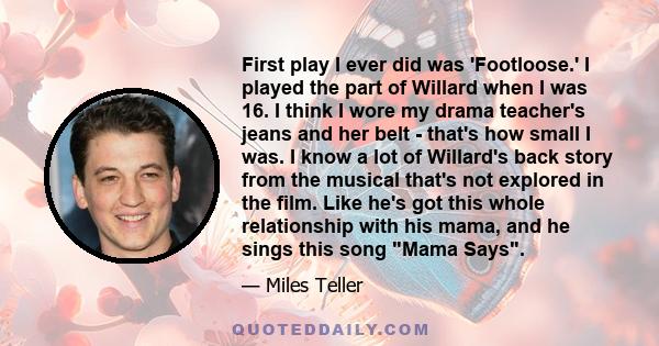 First play I ever did was 'Footloose.' I played the part of Willard when I was 16. I think I wore my drama teacher's jeans and her belt - that's how small I was. I know a lot of Willard's back story from the musical