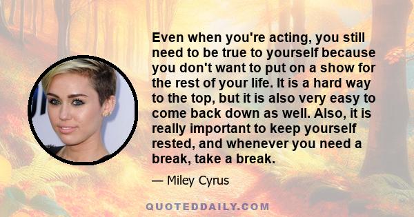 Even when you're acting, you still need to be true to yourself because you don't want to put on a show for the rest of your life. It is a hard way to the top, but it is also very easy to come back down as well. Also, it