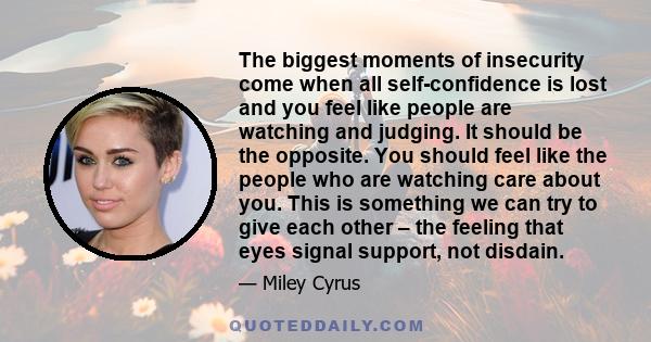The biggest moments of insecurity come when all self-confidence is lost and you feel like people are watching and judging. It should be the opposite. You should feel like the people who are watching care about you. This