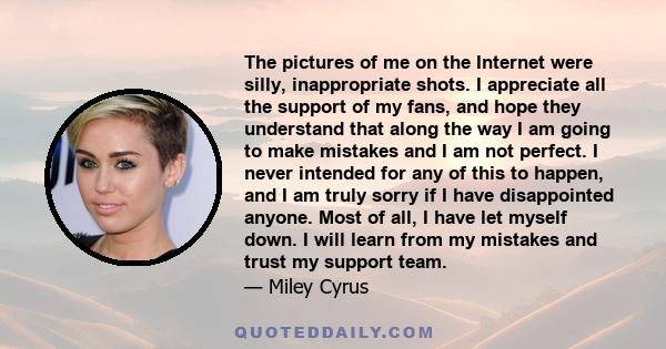 The pictures of me on the Internet were silly, inappropriate shots. I appreciate all the support of my fans, and hope they understand that along the way I am going to make mistakes and I am not perfect. I never intended