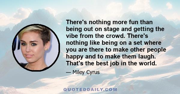 There's nothing more fun than being out on stage and getting the vibe from the crowd. There's nothing like being on a set where you are there to make other people happy and to make them laugh. That's the best job in the