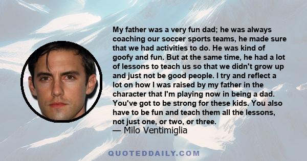 My father was a very fun dad; he was always coaching our soccer sports teams, he made sure that we had activities to do. He was kind of goofy and fun. But at the same time, he had a lot of lessons to teach us so that we
