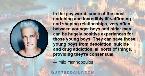 In the gay world, some of the most enriching and incredibly life-affirming and shaping relationships, very often between younger boys and older men, can be hugely positive experiences for those young boys. They can save