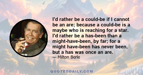 I'd rather be a could-be if I cannot be an are; because a could-be is a maybe who is reaching for a star. I'd rather be a has-been than a might-have-been, by far; for a might have-been has never been, but a has was once