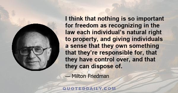 I think that nothing is so important for freedom as recognizing in the law each individual’s natural right to property, and giving individuals a sense that they own something that they’re responsible for, that they have