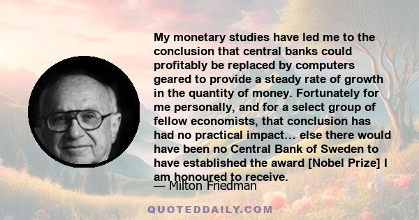 My monetary studies have led me to the conclusion that central banks could profitably be replaced by computers geared to provide a steady rate of growth in the quantity of money. Fortunately for me personally, and for a
