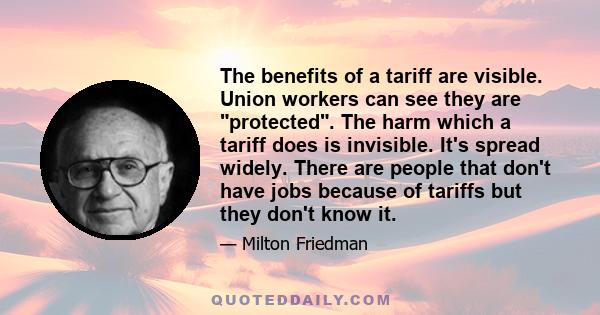 The benefits of a tariff are visible. Union workers can see they are protected. The harm which a tariff does is invisible. It's spread widely. There are people that don't have jobs because of tariffs but they don't know