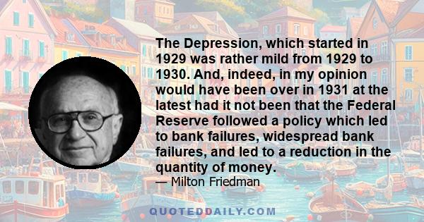 The Depression, which started in 1929 was rather mild from 1929 to 1930. And, indeed, in my opinion would have been over in 1931 at the latest had it not been that the Federal Reserve followed a policy which led to bank