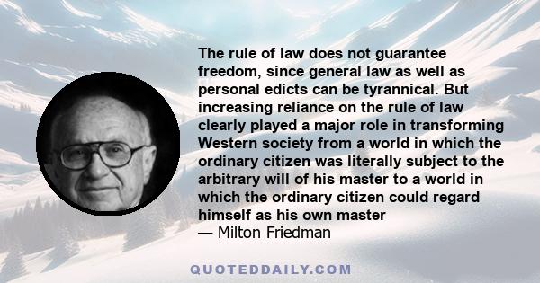 The rule of law does not guarantee freedom, since general law as well as personal edicts can be tyrannical. But increasing reliance on the rule of law clearly played a major role in transforming Western society from a