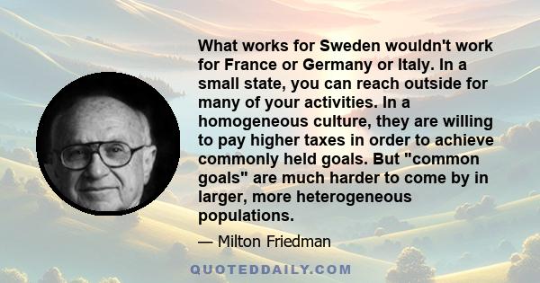 What works for Sweden wouldn't work for France or Germany or Italy. In a small state, you can reach outside for many of your activities. In a homogeneous culture, they are willing to pay higher taxes in order to achieve
