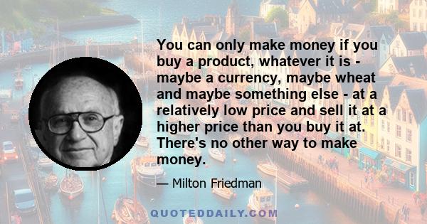 You can only make money if you buy a product, whatever it is - maybe a currency, maybe wheat and maybe something else - at a relatively low price and sell it at a higher price than you buy it at. There's no other way to