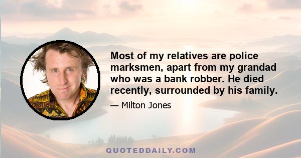 Most of my relatives are police marksmen, apart from my grandad who was a bank robber. He died recently, surrounded by his family.
