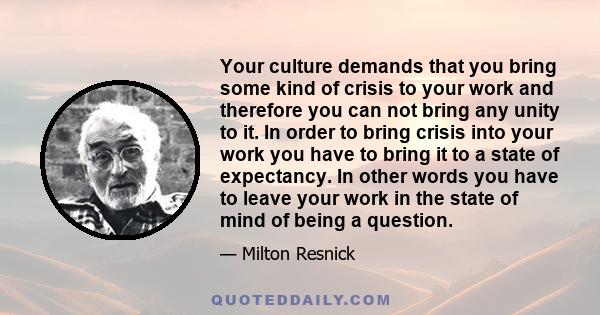 Your culture demands that you bring some kind of crisis to your work and therefore you can not bring any unity to it. In order to bring crisis into your work you have to bring it to a state of expectancy. In other words